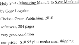 Holy Shit - Managing Manure to Save Mankind
by Gene Logsdon
Chelsea Green Publishing, 2010
softcover, 204 pages
very good condition 
our price:   $10.95 plus media mail shipping