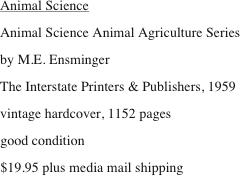 Animal Science
Animal Science Animal Agriculture Series
by M.E. Ensminger
The Interstate Printers & Publishers, 1959
vintage hardcover, 1152 pages
good condition 
$19.95 plus media mail shipping