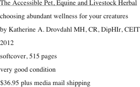 The Accessible Pet, Equine and Livestock Herbal
choosing abundant wellness for your creatures
by Katherine A. Drovdahl MH, CR, DipHIr, CEIT
2012
softcover, 515 pages
very good condition 
$36.95 plus media mail shipping