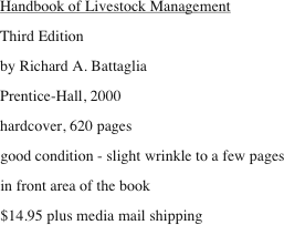 Handbook of Livestock Management
Third Edition
by Richard A. Battaglia
Prentice-Hall, 2000
hardcover, 620 pages
good condition - slight wrinkle to a few pages
in front area of the book
$14.95 plus media mail shipping