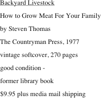 Backyard Livestock
How to Grow Meat For Your Family
by Steven Thomas
The Countryman Press, 1977
vintage softcover, 270 pages
good condition - 
former library book
$9.95 plus media mail shipping