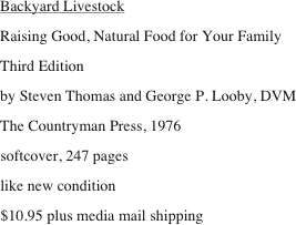 Backyard Livestock
Raising Good, Natural Food for Your Family
Third Edition
by Steven Thomas and George P. Looby, DVM
The Countryman Press, 1976
softcover, 247 pages
like new condition
$10.95 plus media mail shipping