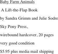 Baby Farm Animals
 A Lift-the-Flap Book
by Sandra Grimm and Julie Sodre
Sky Pony Press, 
wirebound hardcover, 20 pages
very good condition
$5.95 plus media mail shipping